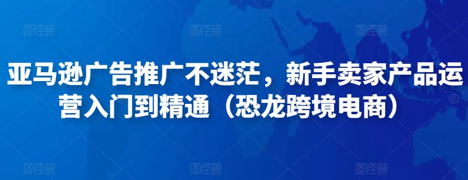 亚马逊广告推广不迷茫，新手卖家产品运营入门到精通（恐龙跨境电商） - 网赚资源网-网赚资源网