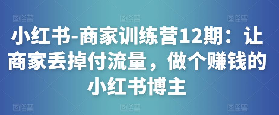 小红书-商家训练营12期：让商家丢掉付流量，做个赚钱的小红书博主 - 网赚资源网-网赚资源网