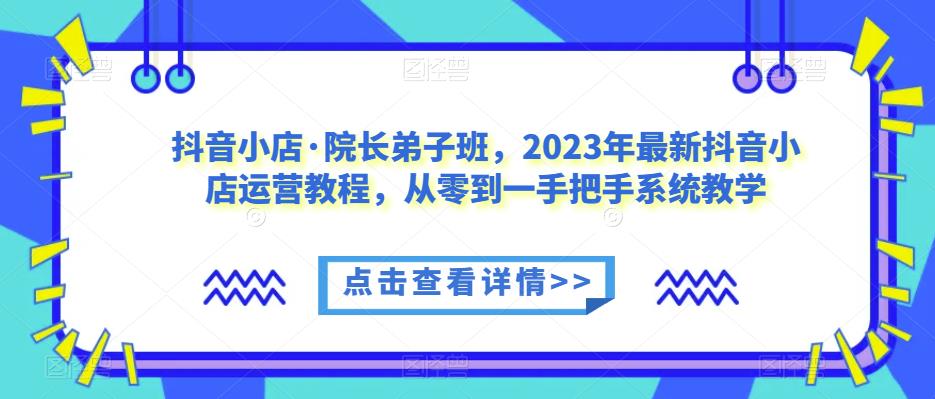 抖音小店·院长弟子班，2023年最新抖音小店运营教程，从零到一手把手系统教学 - 网赚资源网-网赚资源网