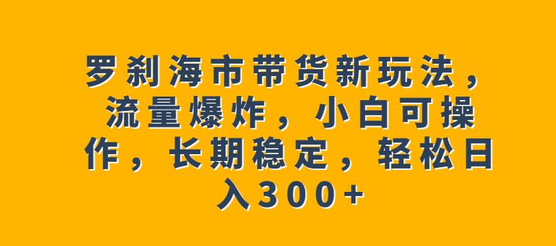 罗刹海市带货新玩法，流量爆炸，小白可操作，长期稳定，轻松日入300+【揭秘】 - 网赚资源网-网赚资源网