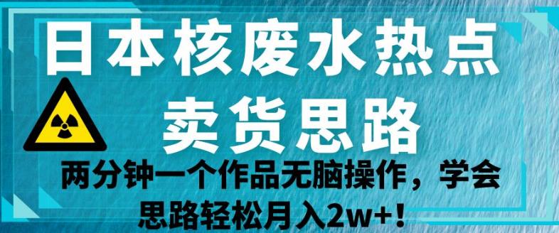 日本核废水热点卖货思路，两分钟一个作品无脑操作，学会思路轻松月入2w+【揭秘】 - 网赚资源网-网赚资源网