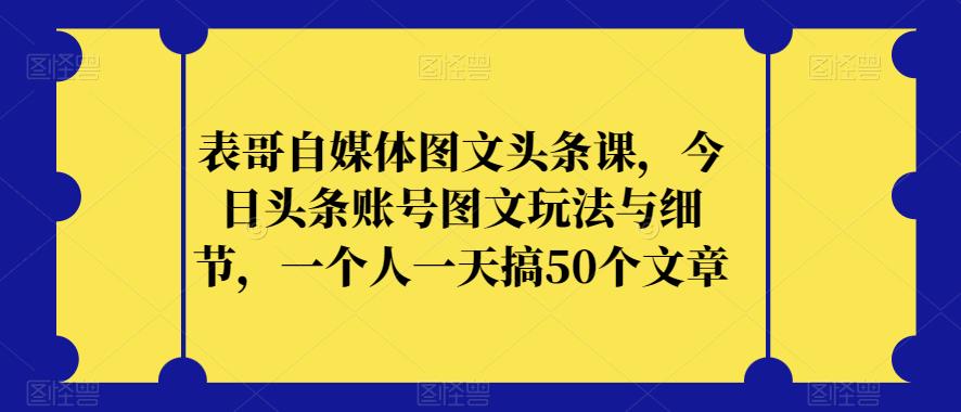 表哥自媒体图文头条课，今日头条账号图文玩法与细节，一个人一天搞50个文章 - 网赚资源网-网赚资源网