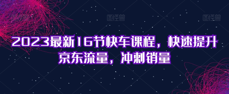 2023最新16节快车课程，快速提升京东流量，冲刺销量 - 网赚资源网-网赚资源网