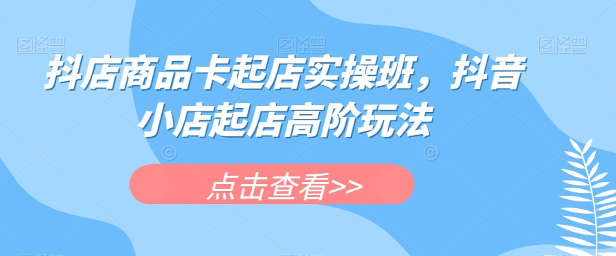 抖店商品卡起店实操班，抖音小店起店高阶玩法 - 网赚资源网-网赚资源网