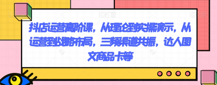 抖店运营高阶课，从理论到实操演示，从运营到战略布局，三频渠道共振，达人图文商品卡等 - 网赚资源网-网赚资源网