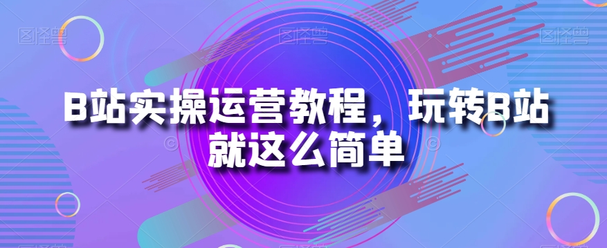 B站实操运营教程，玩转B站就这么简单 - 网赚资源网-网赚资源网