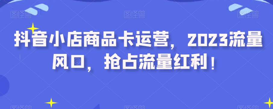 抖音小店商品卡运营，2023流量风口，抢占流量红利！ - 网赚资源网-网赚资源网