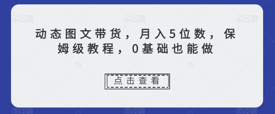 动态图文带货，月入5位数，保姆级教程，0基础也能做【揭秘】 - 网赚资源网-网赚资源网