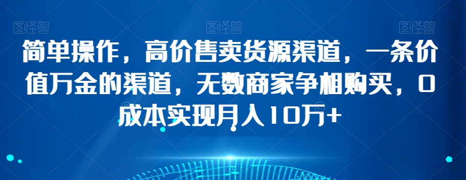 简单操作，高价售卖货源渠道，一条价值万金的渠道，无数商家争相购买，0成本实现月入10万+【揭秘】 - 网赚资源网-网赚资源网