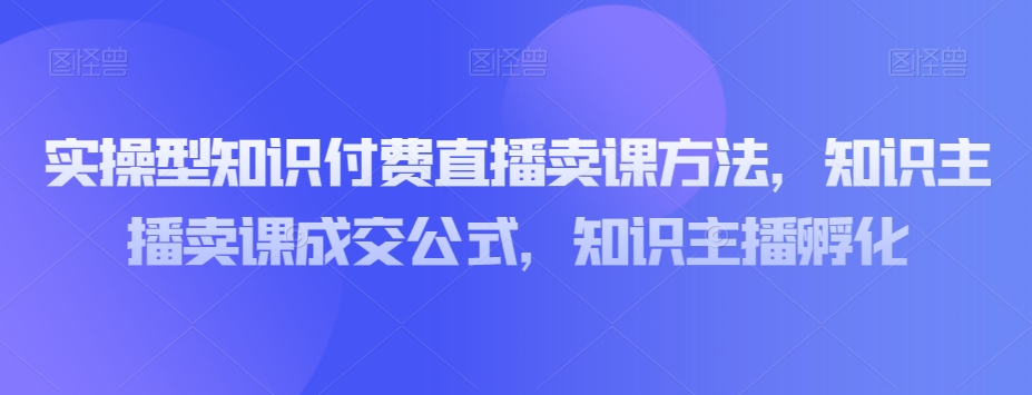 实操型知识付费直播卖课方法，知识主播卖课成交公式，知识主播孵化 - 网赚资源网-网赚资源网