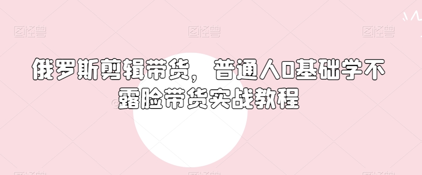 俄罗斯产品剪辑带货，普通人0基础学不露脸带货实战教程 - 网赚资源网-网赚资源网