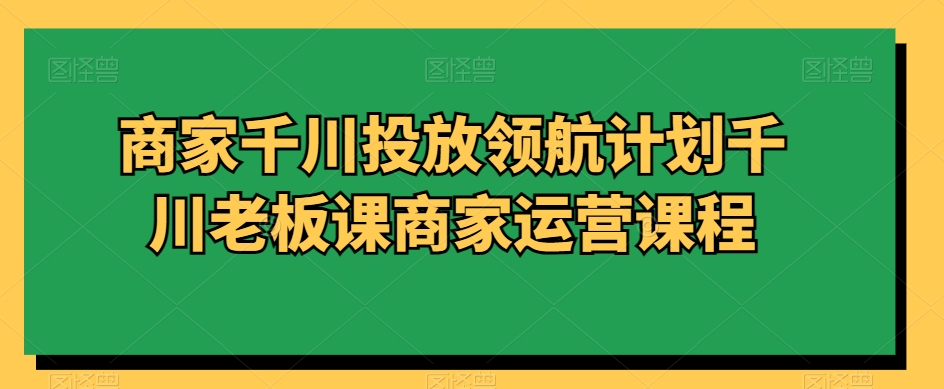 商家千川投放领航计划千川老板课商家运营课程 - 网赚资源网-网赚资源网