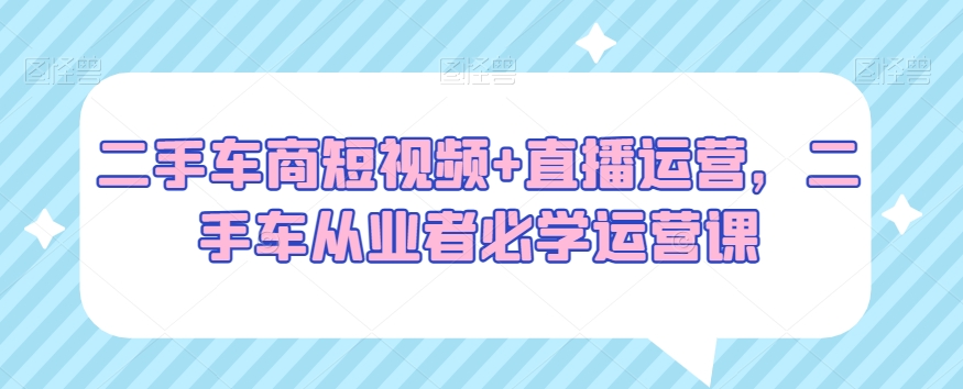 二手车商短视频+直播运营，二手车从业者必学运营课 - 网赚资源网-网赚资源网