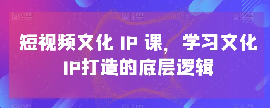 短视频文化IP课，学习文化IP打造的底层逻辑 - 网赚资源网-网赚资源网