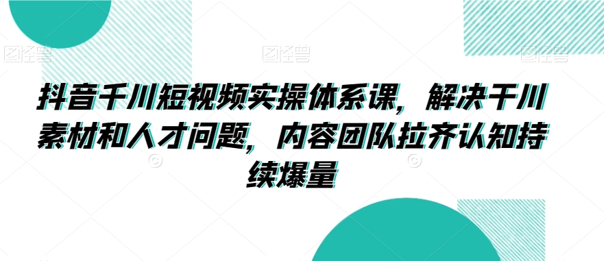 抖音千川短视频实操体系课，解决干川素材和人才问题，内容团队拉齐认知持续爆量 - 网赚资源网-网赚资源网