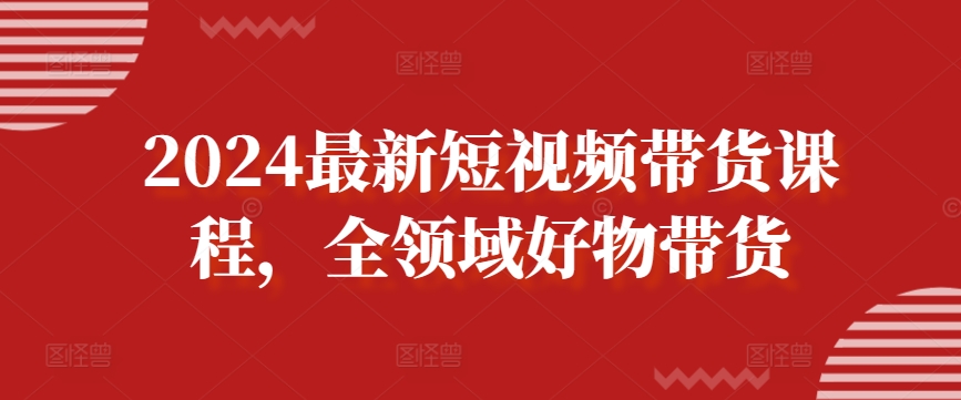 2024最新短视频带货课程，全领域好物带货 - 网赚资源网-网赚资源网