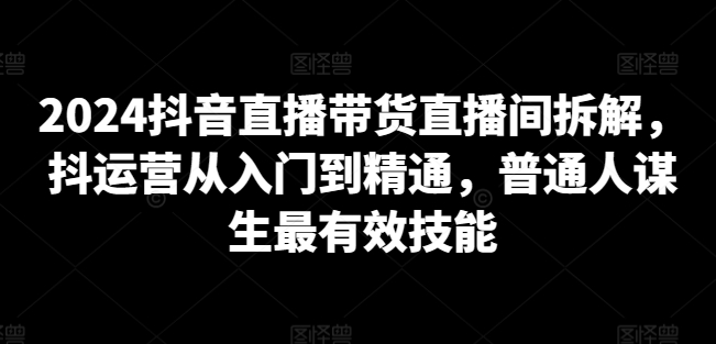 2024抖音直播带货直播间拆解，抖运营从入门到精通，普通人谋生最有效技能 - 网赚资源网-网赚资源网