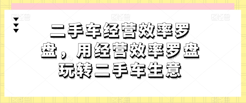 二手车经营效率罗盘，用经营效率罗盘玩转二手车生意 - 网赚资源网-网赚资源网