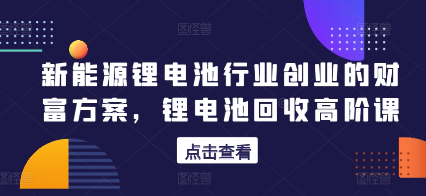 新能源锂电池行业创业的财富方案，锂电池回收高阶课 - 网赚资源网-网赚资源网