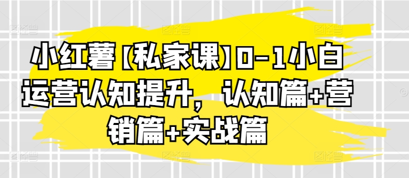 小红薯【私家课】0-1小白运营认知提升，认知篇+营销篇+实战篇 - 网赚资源网-网赚资源网