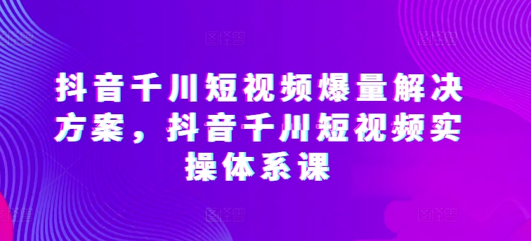 抖音千川短视频爆量解决方案，抖音千川短视频实操体系课 - 网赚资源网-网赚资源网