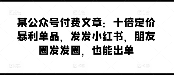 某公众号付费文章：十倍定价暴利单品，发发小红书，朋友圈发发圈，也能出单 - 网赚资源网-网赚资源网