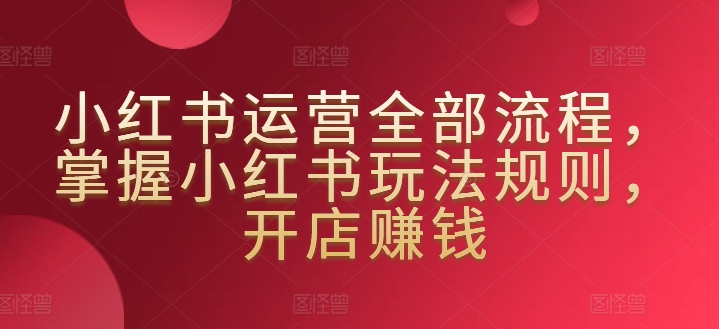 小红书运营全部流程，掌握小红书玩法规则，开店赚钱 - 网赚资源网-网赚资源网