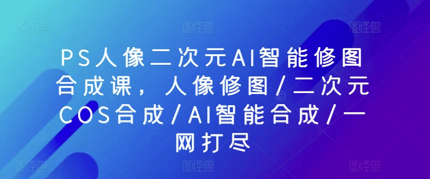 PS人像二次元AI智能修图合成课，人像修图/二次元COS合成/AI智能合成/一网打尽 - 网赚资源网-网赚资源网