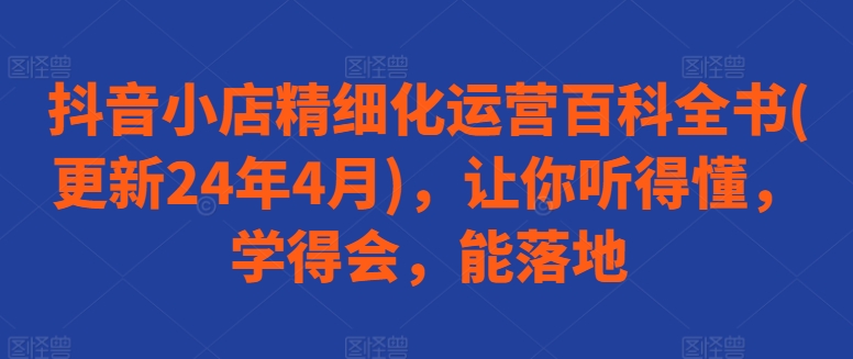 抖音小店精细化运营百科全书(更新24年4月)，让你听得懂，学得会，能落地 - 网赚资源网-网赚资源网