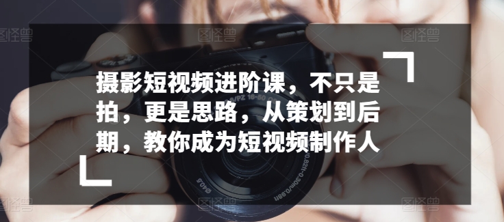 摄影短视频进阶课，不只是拍，更是思路，从策划到后期，教你成为短视频制作人 - 网赚资源网-网赚资源网