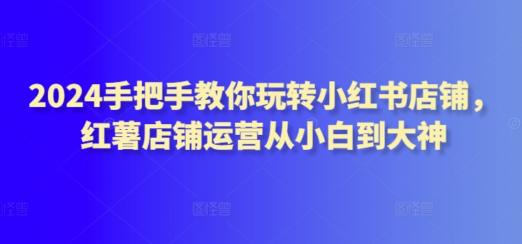 2024手把手教你玩转小红书店铺，红薯店铺运营从小白到大神 - 网赚资源网-网赚资源网