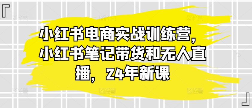 小红书电商实战训练营，小红书笔记带货和无人直播，24年新课 - 网赚资源网-网赚资源网