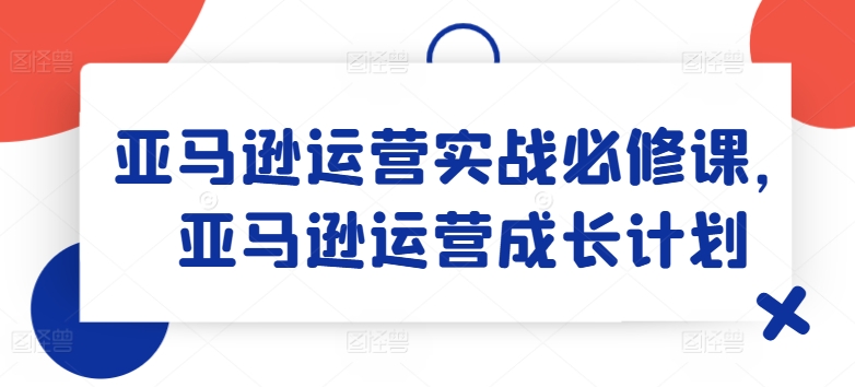 亚马逊运营实战必修课，亚马逊运营成长计划 - 网赚资源网-网赚资源网