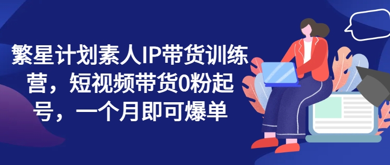 繁星计划素人IP带货训练营，短视频带货0粉起号，一个月即可爆单 - 网赚资源网-网赚资源网