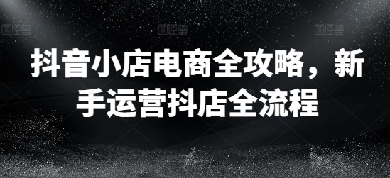 抖音小店电商全攻略，新手运营抖店全流程 - 网赚资源网-网赚资源网