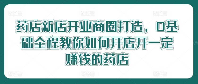 药店新店开业商圈打造，0基础全程教你如何开店开一定赚钱的药店 - 网赚资源网-网赚资源网