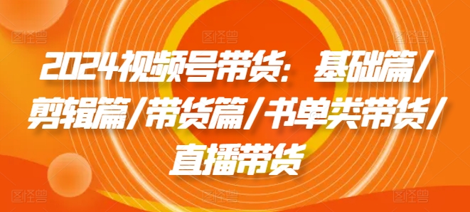 2024视频号带货：基础篇/剪辑篇/带货篇/书单类带货/直播带货 - 网赚资源网-网赚资源网