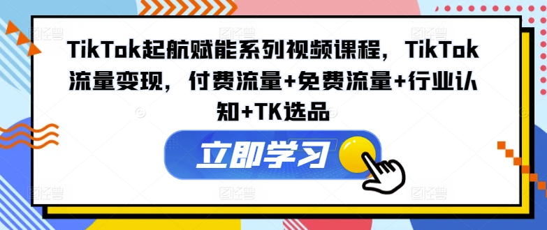 TikTok起航赋能系列视频课程，TikTok流量变现，付费流量+免费流量+行业认知+TK选品 - 网赚资源网-网赚资源网