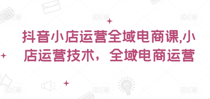 抖音小店运营全域电商课，​小店运营技术，全域电商运营 - 网赚资源网-网赚资源网