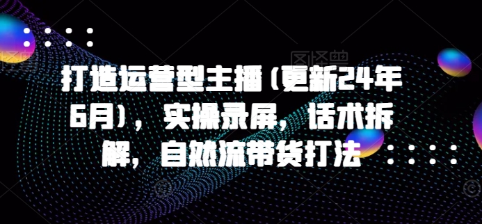 打造运营型主播(更新24年9月)，实操录屏，话术拆解，自然流带货打法 - 网赚资源网-网赚资源网