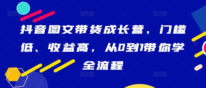 抖音图文带货成长营，门槛低、收益高，从0到1带你学全流程 - 网赚资源网-网赚资源网