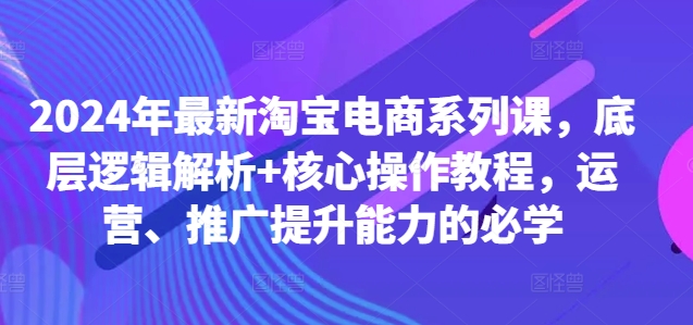2024年最新淘宝电商系列课，底层逻辑解析+核心操作教程，运营、推广提升能力的必学 - 网赚资源网-网赚资源网