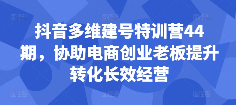 抖音多维建号特训营44期，协助电商创业老板提升转化长效经营 - 网赚资源网-网赚资源网