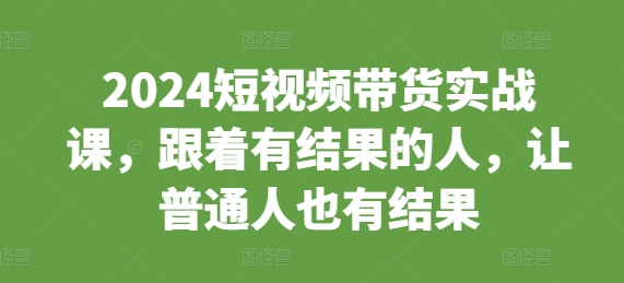 2024短视频带货实战课，跟着有结果的人，让普通人也有结果 - 网赚资源网-网赚资源网