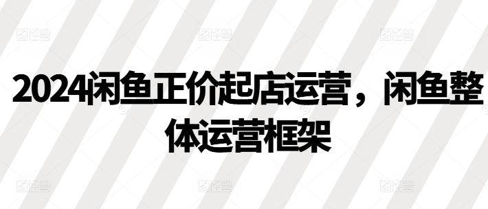 2024闲鱼正价起店运营，闲鱼整体运营框架 - 网赚资源网-网赚资源网