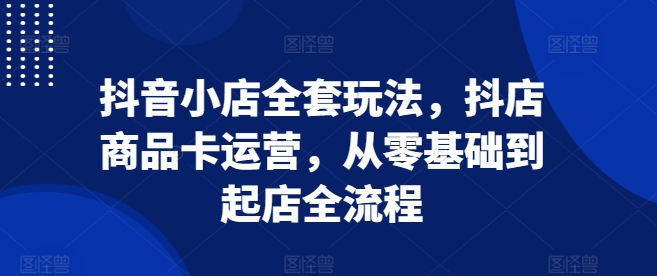 抖音小店全套玩法，抖店商品卡运营，从零基础到起店全流程 - 网赚资源网-网赚资源网