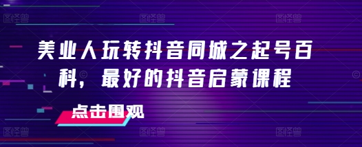 美业人玩转抖音同城之起号百科，最好的抖音启蒙课程 - 网赚资源网-网赚资源网