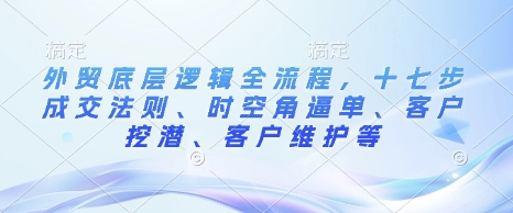 外贸底层逻辑全流程，十七步成交法则、时空角逼单、客户挖潜、客户维护等 - 网赚资源网-网赚资源网