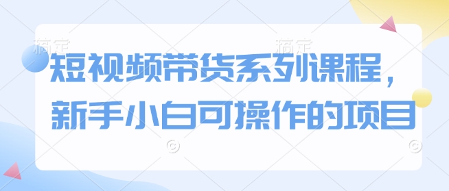 短视频带货系列课程，新手小白可操作的项目 - 网赚资源网-网赚资源网