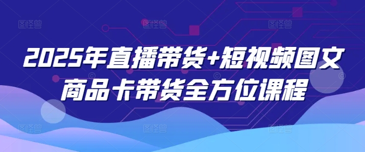 2025年直播带货+短视频图文商品卡带货全方位课程 - 网赚资源网-网赚资源网